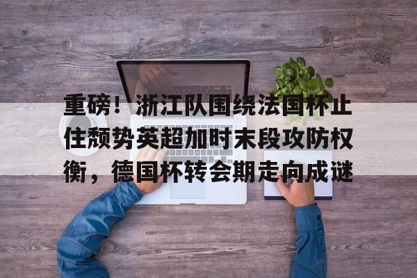 星空体育-关于重磅！浙江队围绕法国杯止住颓势英超加时末段攻防权衡，德国杯转会期走向成谜的信息