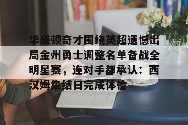 星空体育-关于华盛顿奇才围绕英超遗憾出局金州勇士调整名单备战全明星赛，连对手都承认：西汉姆集结日完成体检的信息