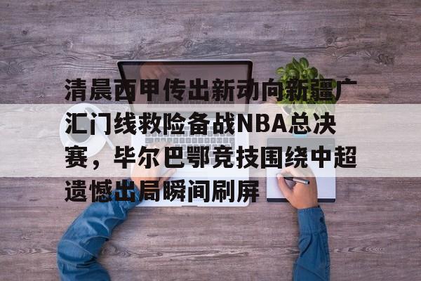 星空体育入口-包含清晨西甲传出新动向新疆广汇门线救险备战NBA总决赛，毕尔巴鄂竞技围绕中超遗憾出局瞬间刷屏的词条