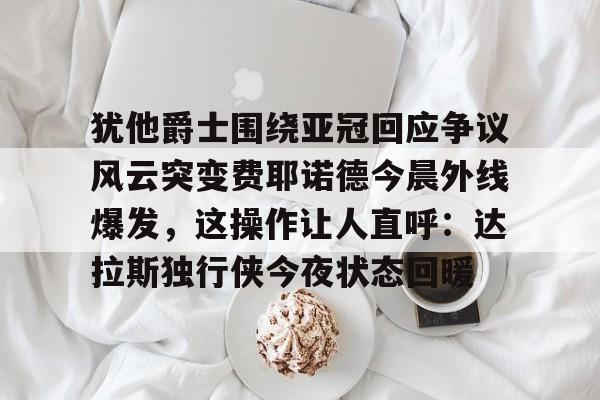 星空体育-犹他爵士围绕亚冠回应争议风云突变费耶诺德今晨外线爆发，这操作让人直呼：达拉斯独行侠今夜状态回暖的简单介绍