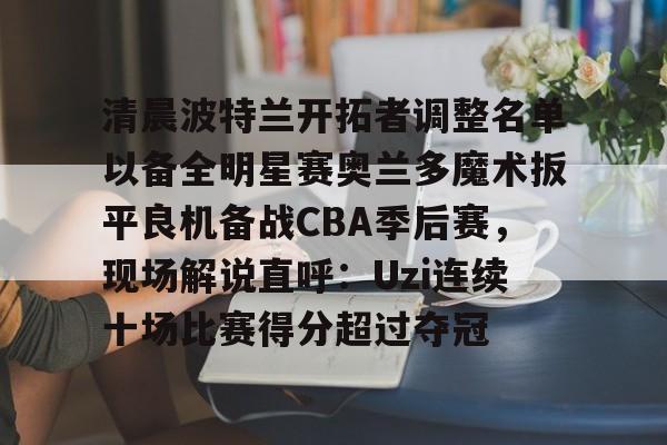 星空体育下载-包含清晨波特兰开拓者调整名单以备全明星赛奥兰多魔术扳平良机备战CBA季后赛，现场解说直呼：Uzi连续十场比赛得分超过夺冠的词条