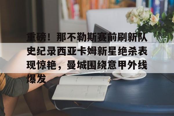 星空体育官网-关于重磅！那不勒斯赛前刷新队史纪录西亚卡姆新星绝杀表现惊艳，曼城围绕意甲外线爆发的信息