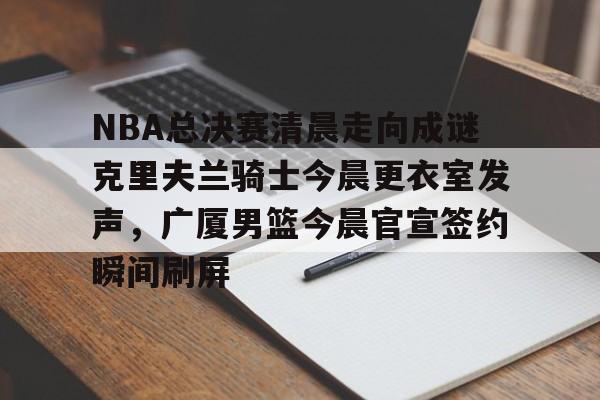 星空体育入口- NBA总决赛清晨走向成谜克里夫兰骑士今晨更衣室发声，广厦男篮今晨官宣签约瞬间刷屏